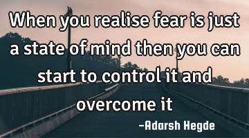 When you realise fear is just a state of mind then you can start to control it and overcome it