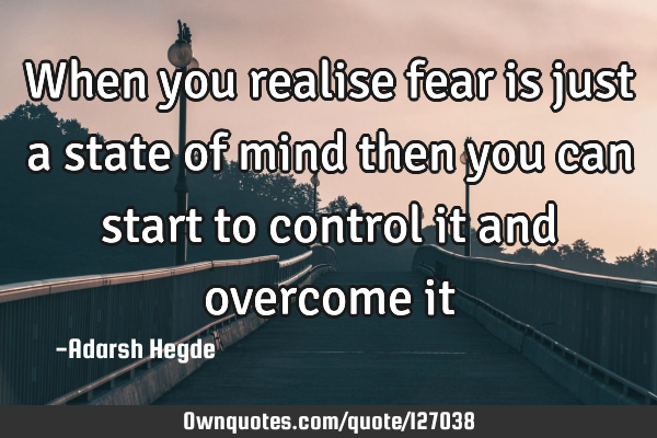 When you realise fear is just a state of mind then you can start to control it and overcome