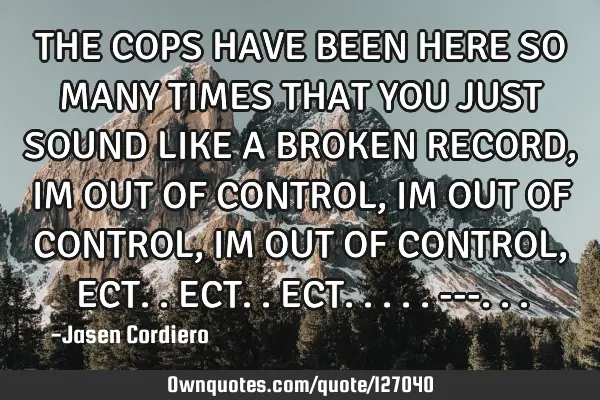 THE COPS HAVE BEEN HERE SO MANY TIMES THAT YOU JUST SOUND LIKE A BROKEN RECORD, IM OUT OF CONTROL, I