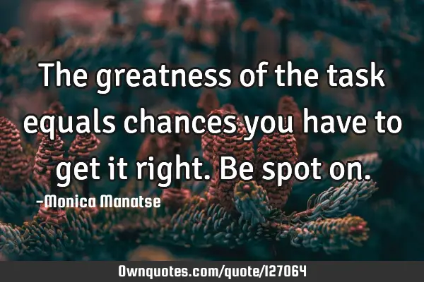 The greatness of the task equals chances you have to get it right. Be spot