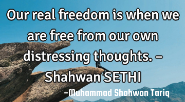 Our real freedom is when we are free from our own distressing thoughts. – Shahwan SETHI