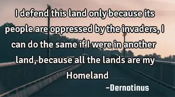 I defend this land only because its people are oppressed by the invaders, I can do the same if I