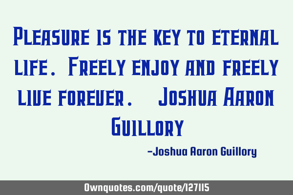 Pleasure is the key to eternal life. Freely enjoy and freely live forever. - Joshua Aaron G