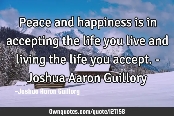 Peace and happiness is in accepting the life you live and living the life you accept. - Joshua A