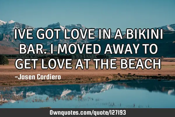 IVE GOT LOVE IN A BIKINI BAR. I MOVED AWAY TO GET LOVE AT THE BEACH