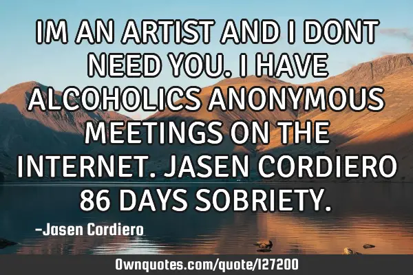 IM AN ARTIST AND I DONT NEED YOU. I HAVE ALCOHOLICS ANONYMOUS MEETINGS ON THE INTERNET. JASEN CORDIE