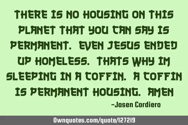 THERE IS NO HOUSING ON THIS PLANET THAT YOU CAN SAY IS PERMANENT. EVEN JESUS ENDED UP HOMELESS. THAT