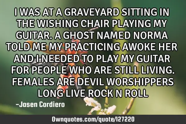 I WAS AT A GRAVEYARD SITTING IN THE WISHING CHAIR PLAYING MY GUITAR. A GHOST NAMED NORMA TOLD ME MY