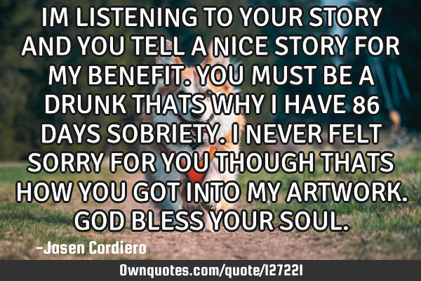 IM LISTENING TO YOUR STORY AND YOU TELL A NICE STORY FOR MY BENEFIT. YOU MUST BE A DRUNK THATS WHY I