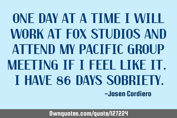 ONE DAY AT A TIME I WILL WORK AT FOX STUDIOS AND ATTEND MY PACIFIC GROUP MEETING IF I FEEL LIKE IT.