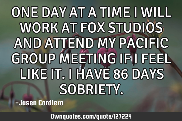 ONE DAY AT A TIME I WILL WORK AT FOX STUDIOS AND ATTEND MY PACIFIC GROUP MEETING IF I FEEL LIKE IT.