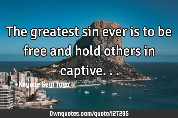 The greatest sin ever is to be free and hold others in