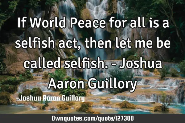 If World Peace for all is a selfish act, then let me be called selfish. - Joshua Aaron G