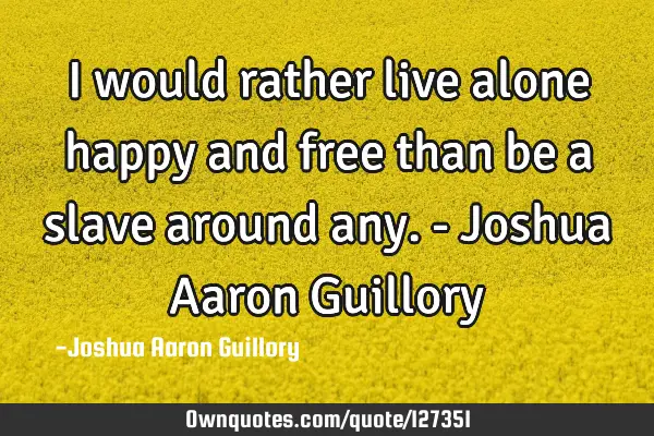 I would rather live alone happy and free than be a slave around any. - Joshua Aaron G