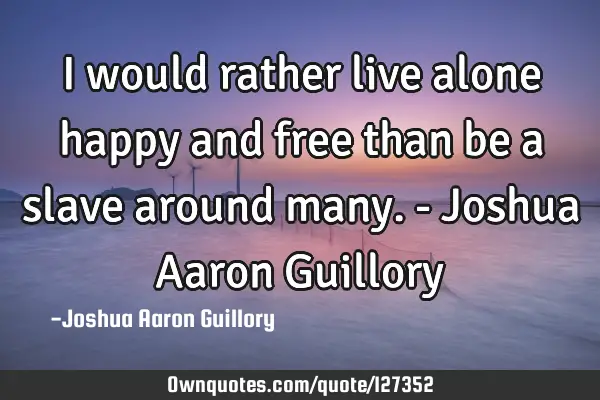 I would rather live alone happy and free than be a slave around many. - Joshua Aaron G
