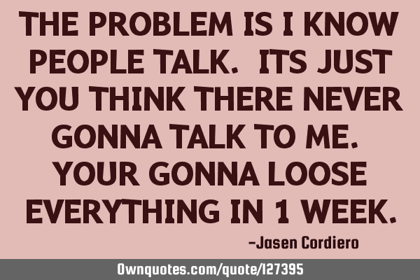 THE PROBLEM IS I KNOW PEOPLE TALK. ITS JUST YOU THINK THERE NEVER GONNA TALK TO ME. YOUR GONNA LOOSE