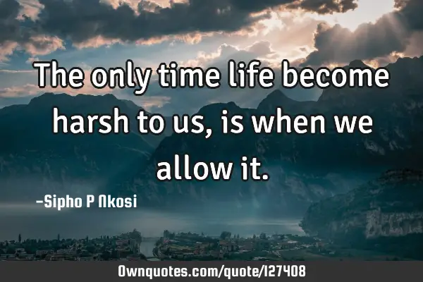 The only time life become harsh to us, is when we allow