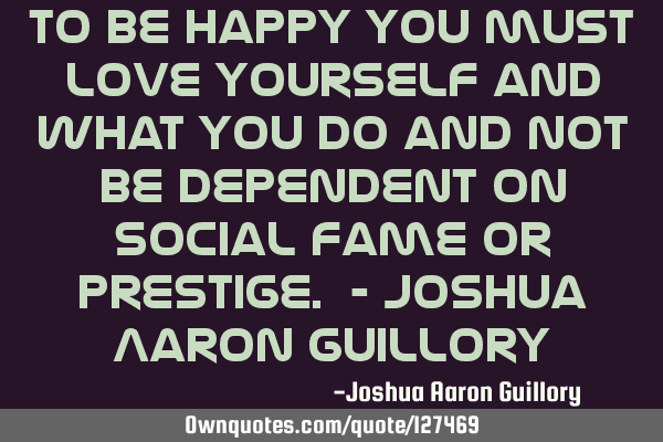To be happy you must love yourself and what you do and not be dependent on social fame or prestige.