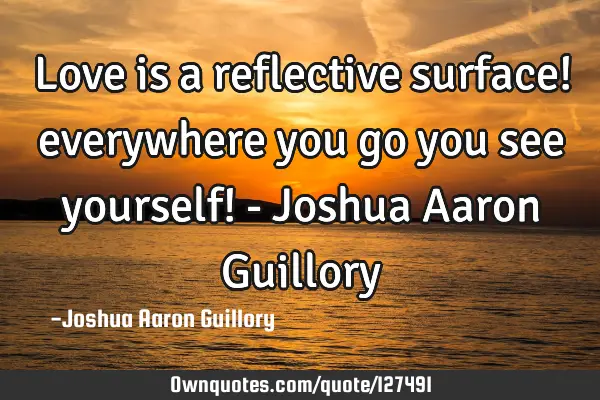 Love is a reflective surface! everywhere you go you see yourself! - Joshua Aaron G