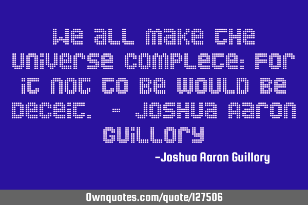 We all make the universe complete: For it not to be would be deceit. - Joshua Aaron G