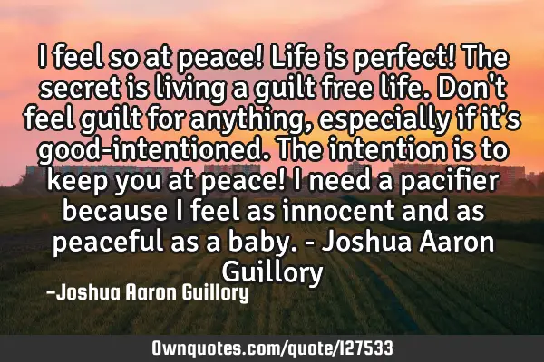 I feel so at peace! Life is perfect! The secret is living a guilt free life. Don