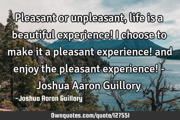 Pleasant or unpleasant, life is a beautiful experience! I choose to make it a pleasant experience!