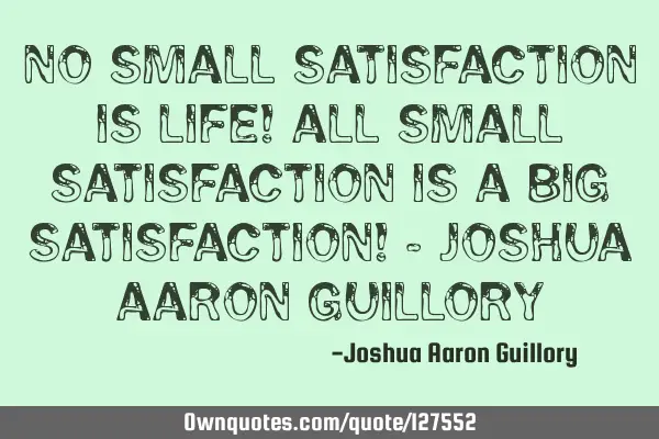 No small satisfaction is life! All small satisfaction is a big satisfaction! - Joshua Aaron G