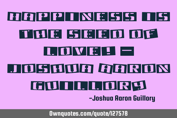 Happiness is the seed of love! - Joshua Aaron G