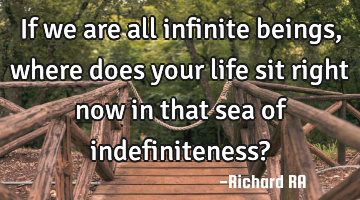 If we are all infinite beings, where does your life sit right now in that sea of indefiniteness?