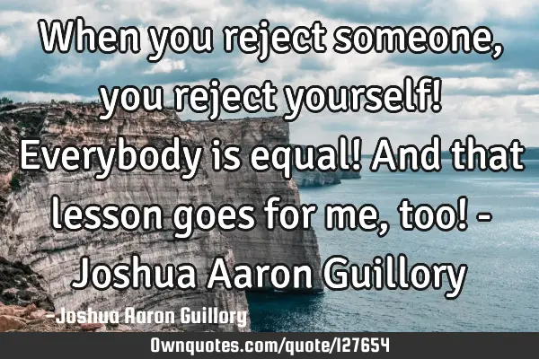 When you reject someone, you reject yourself! Everybody is equal! And that lesson goes for me, too!