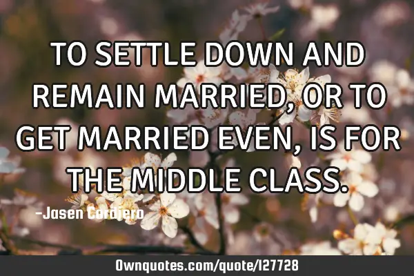 TO SETTLE DOWN AND REMAIN MARRIED, OR TO GET MARRIED EVEN, IS FOR THE MIDDLE CLASS
