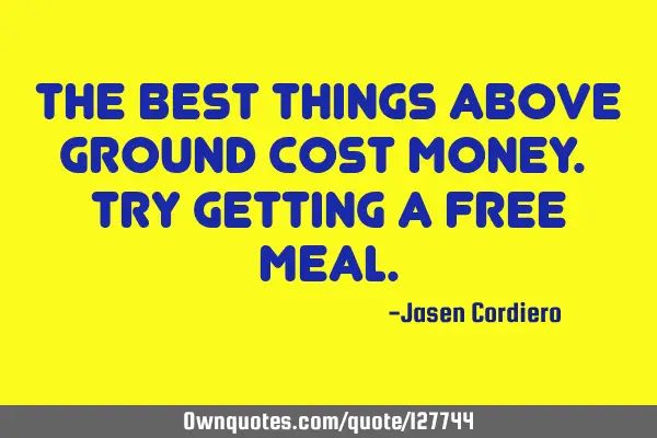 THE BEST THINGS ABOVE GROUND COST MONEY. TRY GETTING A FREE MEAL