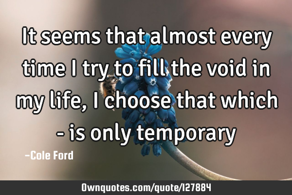 It seems that almost every time I try to fill the void in my life, I choose that which - is only