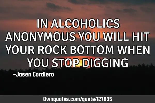 IN ALCOHOLICS ANONYMOUS YOU WILL HIT YOUR ROCK BOTTOM WHEN YOU STOP DIGGING