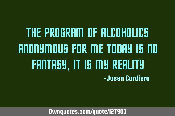 THE PROGRAM OF ALCOHOLICS ANONYMOUS FOR ME TODAY IS NO FANTASY, IT IS MY REALITY