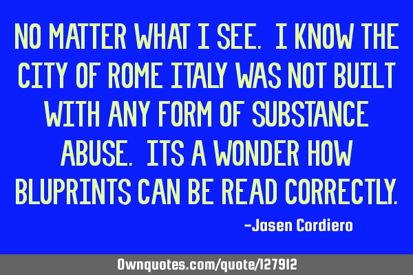 NO MATTER WHAT I SEE. I KNOW THE CITY OF ROME ITALY WAS NOT BUILT WITH ANY FORM OF SUBSTANCE ABUSE.