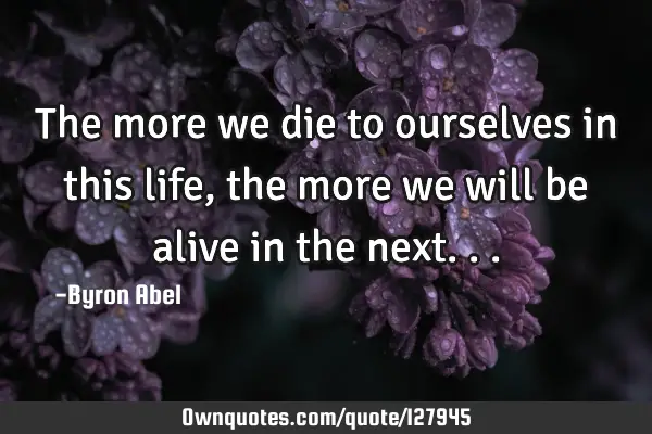 The more we die to ourselves in this life, the more we will be alive in the