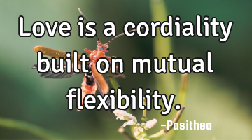 Love is a cordiality built on mutual flexibility.