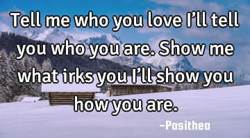 Tell me who you love I’ll tell you who you are. Show me what irks you I’ll show you how you are.