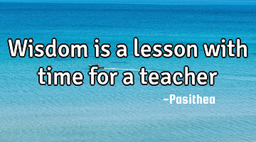 Wisdom is a lesson with time for a teacher