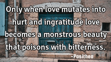 Only when love mutates into hurt and ingratitude love becomes a monstrous beauty that poisons with