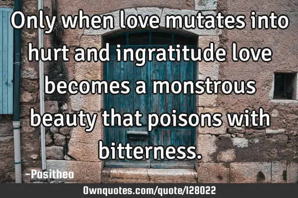 Only when love mutates into hurt and ingratitude love becomes a monstrous beauty that poisons with