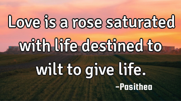 Love is a rose saturated with life destined to wilt to give life.