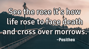 See the rose it’s how life rose to face death and cross over morrows.