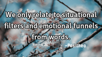 We only relate to situational filters and emotional funnels from words.