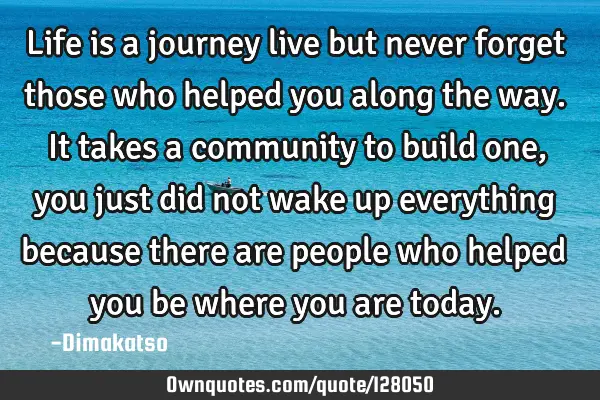 Life is a journey live but never forget those who helped you along the way. It takes a community to