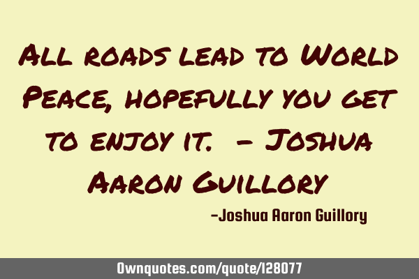 All roads lead to World Peace, hopefully you get to enjoy it. - Joshua Aaron G