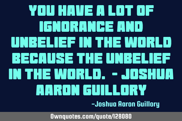 You have a lot of ignorance and unbelief in the world because the unbelief in the world. - Joshua A