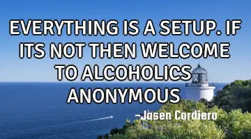 EVERYTHING IS A SETUP. IF ITS NOT THEN WELCOME TO ALCOHOLICS ANONYMOUS