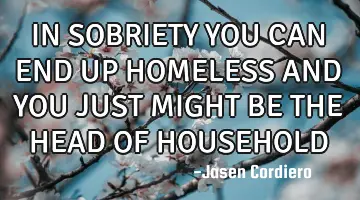 IN SOBRIETY YOU CAN END UP HOMELESS AND YOU JUST MIGHT BE THE HEAD OF HOUSEHOLD